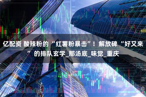 亿配资 酸辣粉的 “红薯粉暴击”！解放碑 “好又来” 的排队玄学_那汤底_味觉_重庆