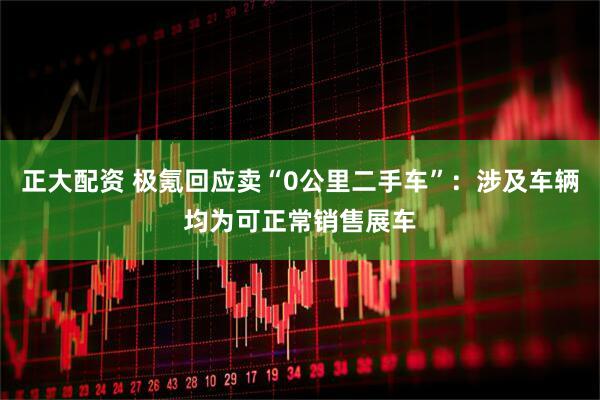 正大配资 极氪回应卖“0公里二手车”：涉及车辆均为可正常销售展车