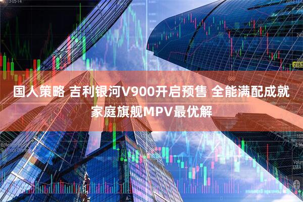 国人策略 吉利银河V900开启预售 全能满配成就家庭旗舰MPV最优解