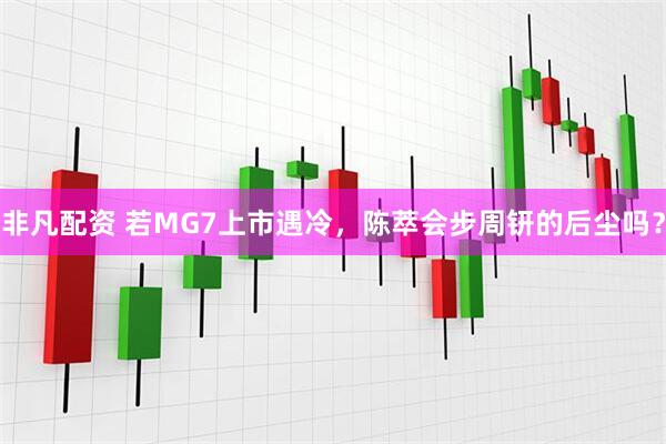 非凡配资 若MG7上市遇冷，陈萃会步周钘的后尘吗？