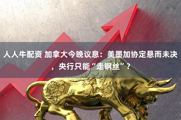 人人牛配资 加拿大今晚议息：美墨加协定悬而未决，央行只能“走钢丝”？