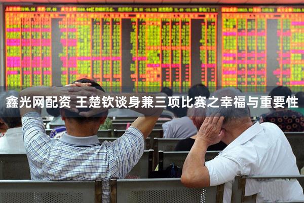 鑫光网配资 王楚钦谈身兼三项比赛之幸福与重要性