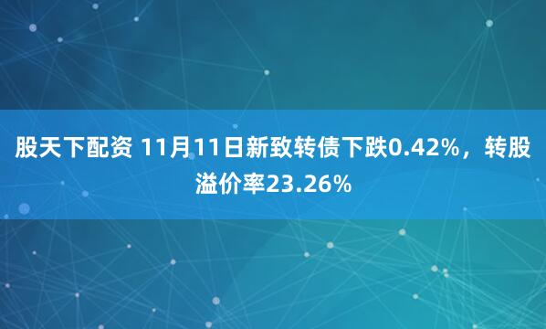 股天下配资 11月11日新致转债下跌0.42%，转股溢价率23.26%
