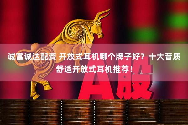 诚富诚达配资 开放式耳机哪个牌子好？十大音质舒适开放式耳机推荐！
