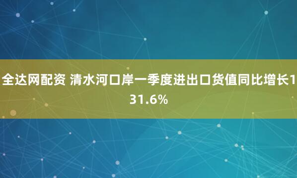 全达网配资 清水河口岸一季度进出口货值同比增长131.6%