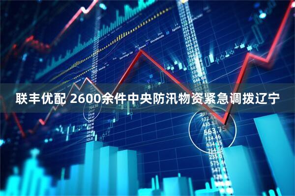 联丰优配 2600余件中央防汛物资紧急调拨辽宁